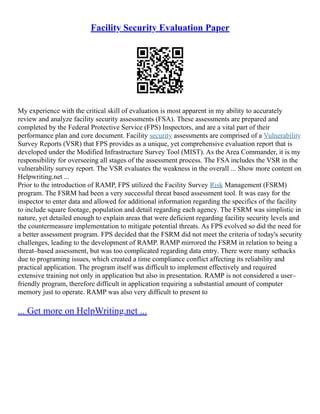 Facility Security Evaluation Paper
My experience with the critical skill of evaluation is most apparent in my ability to accurately
review and analyze facility security assessments (FSA). These assessments are prepared and
completed by the Federal Protective Service (FPS) Inspectors, and are a vital part of their
performance plan and core document. Facility security assessments are comprised of a Vulnerability
Survey Reports (VSR) that FPS provides as a unique, yet comprehensive evaluation report that is
developed under the Modified Infrastructure Survey Tool (MIST). As the Area Commander, it is my
responsibility for overseeing all stages of the assessment process. The FSA includes the VSR in the
vulnerability survey report. The VSR evaluates the weakness in the overall ... Show more content on
Helpwriting.net ...
Prior to the introduction of RAMP, FPS utilized the Facility Survey Risk Management (FSRM)
program. The FSRM had been a very successful threat based assessment tool. It was easy for the
inspector to enter data and allowed for additional information regarding the specifics of the facility
to include square footage, population and detail regarding each agency. The FSRM was simplistic in
nature, yet detailed enough to explain areas that were deficient regarding facility security levels and
the countermeasure implementation to mitigate potential threats. As FPS evolved so did the need for
a better assessment program. FPS decided that the FSRM did not meet the criteria of today's security
challenges, leading to the development of RAMP. RAMP mirrored the FSRM in relation to being a
threat–based assessment, but was too complicated regarding data entry. There were many setbacks
due to programing issues, which created a time compliance conflict affecting its reliability and
practical application. The program itself was difficult to implement effectively and required
extensive training not only in application but also in presentation. RAMP is not considered a user–
friendly program, therefore difficult in application requiring a substantial amount of computer
memory just to operate. RAMP was also very difficult to present to
... Get more on HelpWriting.net ...
 
