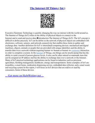 The Internet Of Things ( Iot )
Executive Summary Technology is quickly changing the way we interact with the world around us.
The Internet of Things (IoT) refers to the ability of physical objects to connect to the
Internet and to send and receive data. Introduction The Internet of Things (IoT). The IoT concept is
difficult to define precisely. IoT can be define as the network of physical objects are embedded with
electronics, software, sensors, and network connectivity that enables these items to gather and
exchange data. Another definition for IoT is interrelated computing devices, mechanical and digital
machines, objects, animals or people that are provided with unique identifiers and the ability to
transfer data over a network without requiring human–to–human or human–to–computer interaction
in order to complete a system. In the Internet of Things, one things can be insulin pump that has the
ability to send a record of person glucose levels. It also can be other natural or manmade item that
can be assigned an IP address and has the ability to exchange data over a network or the Internet.
Many of IoT practical technology applications can be found in industries such as precision
agriculture, building management, healthcare, energy and transportation. Some examples of IoT are
wearables, a smart home, medication dispensing service, embedded data collector, and a smart waste
and recycling system In this report, I will focus on IoT devices that are sold to or used by
consumers. Some of these devices
... Get more on HelpWriting.net ...
 