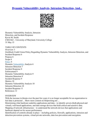 Dynamic Vulnerability Analysis, Intrusion Detection, And...
Dynamic Vulnerability Analysis, Intrusion
Detection, and Incident Response
Kevin M. Smith
CSEC662 – University of Maryland, University College
31 May 15
TABLE OF CONTENTS
Overview 3
Greiblock Credit Union Policy Regarding Dynamic Vulnerability Analysis, Intrusion Detection, and
Incident Response 6
Purpose 6
Scope 6
Policy 6
Dynamic Vulnerability Analysis 6
Intrusion Detection 7
Incident Response 8
Enforcement 9
Dynamic Vulnerability Analysis 9
Intrusion Detection 9
Incident Response 9
Metrics 10
Dynamic Vulnerability Analysis 10
Intrusion Detection 10
Incident Response 11
References 12
OVERVIEW
With the increase in threats over the past few years it is no longer acceptable for an organization to
feel data is protected ... Show more content on Helpwriting.net ...
Determining what hardware underlies applications and data – to identify servers (both physical and
virtual), web based applications, and data storage devices that hold critical and sensitive data.
Mapping of network infrastructure – to understand the network devices that applications and
hardware depend on for secure performance.
Identification of controls already in place – including policies, firewalls, applications, intrusion and
detection prevention systems, virtual private networks, data loss prevention and encryption.
 