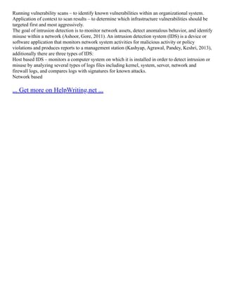 Running vulnerability scans – to identify known vulnerabilities within an organizational system.
Application of context to scan results – to determine which infrastructure vulnerabilities should be
targeted first and most aggressively.
The goal of intrusion detection is to monitor network assets, detect anomalous behavior, and identify
misuse within a network (Ashoor, Gore, 2011). An intrusion detection system (IDS) is a device or
software application that monitors network system activities for malicious activity or policy
violations and produces reports to a management station (Kashyap, Agrawal, Pandey, Keshri, 2013),
additionally there are three types of IDS:
Host based IDS – monitors a computer system on which it is installed in order to detect intrusion or
misuse by analyzing several types of logs files including kernel, system, server, network and
firewall logs, and compares logs with signatures for known attacks.
Network based
... Get more on HelpWriting.net ...
 