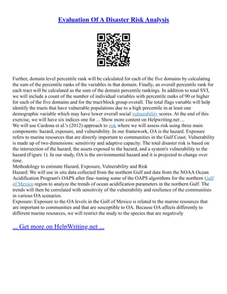 Evaluation Of A Disaster Risk Analysis
Further, domain level percentile rank will be calculated for each of the five domains by calculating
the sum of the percentile ranks of the variables in that domain. Finally, an overall percentile rank for
each tract will be calculated as the sum of the domain percentile rankings. In addition to total SVI,
we will include a count of the number of individual variables with percentile ranks of 90 or higher
for each of the five domains and for the tract/block group overall. The total flags variable will help
identify the tracts that have vulnerable populations due to a high percentile in at least one
demographic variable which may have lower overall social vulnerability scores. At the end of this
exercise, we will have six indices one for ... Show more content on Helpwriting.net ...
We will use Cardona et al.'s (2012) approach to risk where we will assess risk using three main
components: hazard, exposure, and vulnerability. In our framework, OA is the hazard. Exposure
refers to marine resources that are directly important to communities in the Gulf Coast. Vulnerability
is made up of two dimensions: sensitivity and adaptive capacity. The total disaster risk is based on
the intersection of the hazard, the assets exposed to the hazard, and a system's vulnerability to the
hazard (Figure 1). In our study, OA is the environmental hazard and it is projected to change over
time.
Methodology to estimate Hazard, Exposure, Vulnerability and Risk
Hazard: We will use in situ data collected from the northern Gulf and data from the NOAA Ocean
Acidification Program's OAPS after fine–tuning some of the OAPS algorithms for the northern Gulf
of Mexico region to analyze the trends of ocean acidification parameters in the northern Gulf. The
trends will then be correlated with sensitivity of the vulnerability and resilience of the communities
in various OA scenarios.
Exposure: Exposure to the OA levels in the Gulf of Mexico is related to the marine resources that
are important to communities and that are susceptible to OA. Because OA affects differently to
different marine resources, we will restrict the study to the species that are negatively
... Get more on HelpWriting.net ...
 