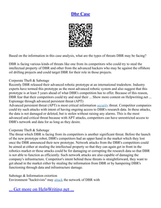 Dbr Case
Based on the information in this case analysis, what are the types of threats DBR may be facing?
DBR is facing various kinds of threats like one from its competitors who could try to steal the
intellectual property of DBR and other from the advanced hackers who may be against the offshore
oil drilling projects and could target DBR for their role in those projects.
Corporate Theft & Sabotage
Recently DBR released their advanced robotic prototype at an international tradeshow. Industry
experts have termed this prototype as the most advanced robotic system and also suggest that this
prototype is at least 5 years ahead of what DBR's competition has to offer. Because of this reason,
DBR fear that their competitors could try and steal their ... Show more content on Helpwriting.net ...
Espionage through advanced persistent threat (APT)
Advanced persistent threat (APT) is most critical information security threat. Competitor companies
could try such attacks with intent of having ongoing access to DBR's research data. In these attacks,
the data is not damaged or deleted, but is stolen without raising any alarms. This is the most
advanced and critical threat because with APT attacks, competitors can have unrestricted access to
DBR's network and data for as long as they desire.
Corporate Theft & Sabotage
The threat which DBR is facing from its competitors is another significant threat. Before the launch
of the new prototype robot, DBR's competitors had an upper hand in the market which they lost
once the DBR announced their new prototype. Network attacks from the DBR's competitors could
be aimed at either at stealing the intellectual property so that they can again get in front in the
robotics market or those attacks could be for damaging or corrupting the research data so that DBR
is not able to function as efficiently. Such network attacks are also capable of damaging the
company's infrastructure. Competitor's intent behind these threats is straightforward, they want to
get ahead in the market either by stealing the information from DBR or by hampering DBR's
functioning through data and infrastructure damage.
Sabotage & Information extortion
Environment "hacktivists" may attack the network of DBR with
... Get more on HelpWriting.net ...
 