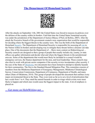 The Department Of Homeland Security
After the attacks on September 11th, 2001 the United States was forced to reassess its policies over
the defense of the country within its borders. Until that time the United States' homeland security
was under the jurisdiction of the Department of Justice (Masse, O'Neil, & Rollins, 2007). After the
attack the Executive branch of the government created a new organization that would be responsible
for deciding where the biggest threats to the country were. This was the birth of the Department of
Homeland Security. The Department of Homeland Security is responsible for assessing all risk to
the Nation within its borders and developing way to mitigate these threats before a disaster can take
place. One of the documents that the Department of ... Show more content on Helpwriting.net ...
Security councils are designed so that a group of people that usually include city, county, or state
offices can gather information and decide what and where the biggest threats to the jurisdictional
area are. Some of the departments that would most likely be included in a council would be
emergency services, the finance department for the area, and local leadership. These councils may
also elect to work with private sector companies if the security review incorporates cyber security. I
the case of the State of Oklahoma, two documents have been formed to attempt to identify hazards
for their communities. The first is the Standard Hazard Mitigation Plan. This committee consists of
members from the Oklahoma Department of Emergency Management, Oklahoma Climatological
Survey, Conservation Commission, Department of Commerce, Department of Health, and many
others (State of Oklahoma, 2014). This group of people developed this document that outlines every
major environmental threat to the State. They even went as far as to set a level of prioritization that
has a scale from 1 to 4. They rated the natural hazards in order to triage which events were most
likely to happen and which ones would cause the biggest impact to the state. A lot of emphasis is
placed on
... Get more on HelpWriting.net ...
 