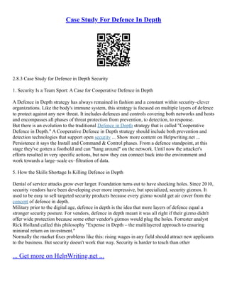 Case Study For Defence In Depth
2.8.3 Case Study for Defence in Depth Security
1. Security Is a Team Sport: A Case for Cooperative Defence in Depth
A Defence in Depth strategy has always remained in fashion and a constant within security–clever
organizations. Like the body's immune system, this strategy is focused on multiple layers of defence
to protect against any new threat. It includes defences and controls covering both networks and hosts
and encompasses all phases of threat protection from prevention, to detection, to response.
But there is an evolution to the traditional Defence in Depth strategy that is called "Cooperative
Defence in Depth." A Cooperative Defence in Depth strategy should include both prevention and
detection technologies that support open security ... Show more content on Helpwriting.net ...
Persistence it says the Install and Command & Control phases. From a defence standpoint, at this
stage they've gotten a foothold and can "hang around" on the network. Until now the attacker's
efforts resulted in very specific actions, but now they can connect back into the environment and
work towards a large–scale ex–filtration of data.
5. How the Skills Shortage Is Killing Defence in Depth
Denial of service attacks grow ever larger. Foundation turns out to have shocking holes. Since 2010,
security vendors have been developing ever more impressive, but specialized, security gizmos. It
used to be easy to sell targeted security products because every gizmo would get air cover from the
concept of defence in depth.
Military prior to the digital age, defence in depth is the idea that more layers of defence equal a
stronger security posture. For vendors, defence in depth meant it was all right if their gizmo didn't
offer wide protection because some other vendor's gizmos would plug the holes. Forrester analyst
Rick Holland called this philosophy "Expense in Depth – the multilayered approach to ensuring
minimal return on investment.''
Normally the market fixes problems like this: rising wages in any field should attract new applicants
to the business. But security doesn't work that way. Security is harder to teach than other
... Get more on HelpWriting.net ...
 