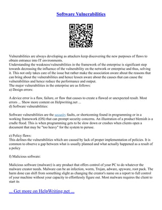Software Vulnerabilities
Vulnerabilities are always developing as attackers keep discovering the new purposes of flaws to
obtain entrance into IT environments.
Understanding the weakness/vulnerabilities in the framework of the enterprise is significant step
towards decreasing the influence of the vulnerability on the network or enterprise and thus, solving
it. This not only takes care of the issue but rather make the association aware about the reasons that
can bring about the vulnerabilities and hence lessen aware about the causes that can cause the
vulnerabilities and hence reduce the performance and output.
The major vulnerabilities in the enterprise are as follows:
a) Design errors:
A device error is a flaw, failure, or flaw that causes to create a flawed or unexpected result. Most
errors ... Show more content on Helpwriting.net ...
d) Software vulnerabilities:
Software vulnerabilities are the security faults, or shortcoming found in programming or in a
working framework (OS) that can prompt security concerns. An illustration of a product blemish is a
cradle flood. This is when programming gets to be slow down or crashes when clients open a
document that may be "too heavy" for the system to peruse.
e) Policy flaws:
This defines the vulnerabilities which are caused by lack of proper implementation of policies. It is
common to observe a gap between what is usually planned and what actually happened as a result of
a policy
f) Malicious software:
Malicious software (malware) is any product that offers control of your PC to do whatever the
malware creator needs. Malware can be an infection, worm, Trojan, adware, spyware, root pack. The
harm done can shift from something slight as changing the creator's name on a report to full control
of your machine without your capacity to effortlessly figure out. Most malware requires the client to
start its
... Get more on HelpWriting.net ...
 