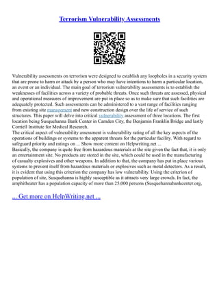 Terrorism Vulnerability Assessments
Vulnerability assessments on terrorism were designed to establish any loopholes in a security system
that are prone to harm or attack by a person who may have intentions to harm a particular location,
an event or an individual. The main goal of terrorism vulnerability assessments is to establish the
weaknesses of facilities across a variety of probable threats. Once such threats are assessed, physical
and operational measures of improvement are put in place so as to make sure that such facilities are
adequately protected. Such assessments can be administered to a vast range of facilities ranging
from existing site management and new construction design over the life of service of such
structures. This paper will delve into critical vulnerability assessment of three locations. The first
location being Susquehanna Bank Center in Camden City, the Benjamin Franklin Bridge and lastly
Corriell Institute for Medical Research.
The critical aspect of vulnerability assessment is vulnerability rating of all the key aspects of the
operations of buildings or systems to the apparent threats for the particular facility. With regard to
safeguard priority and ratings on ... Show more content on Helpwriting.net ...
Basically, the company is quite free from hazardous materials at the site given the fact that, it is only
an entertainment site. No products are stored in the site, which could be used in the manufacturing
of casualty explosives and other weapons. In addition to that, the company has put in place various
systems to prevent itself from hazardous materials or explosives such as metal detectors. As a result,
it is evident that using this criterion the company has low vulnerability. Using the criterion of
population of site, Susquehanna is highly susceptible as it attracts very large crowds. In fact, the
amphitheater has a population capacity of more than 25,000 persons (Susquehannabankcenter.org,
... Get more on HelpWriting.net ...
 