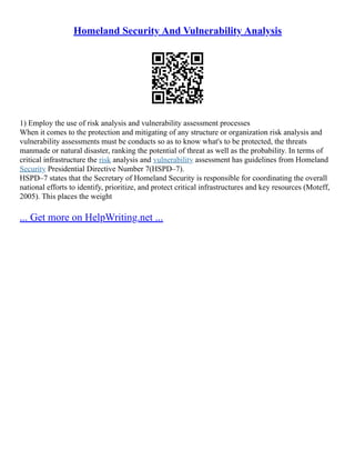 Homeland Security And Vulnerability Analysis
1) Employ the use of risk analysis and vulnerability assessment processes
When it comes to the protection and mitigating of any structure or organization risk analysis and
vulnerability assessments must be conducts so as to know what's to be protected, the threats
manmade or natural disaster, ranking the potential of threat as well as the probability. In terms of
critical infrastructure the risk analysis and vulnerability assessment has guidelines from Homeland
Security Presidential Directive Number 7(HSPD–7).
HSPD–7 states that the Secretary of Homeland Security is responsible for coordinating the overall
national efforts to identify, prioritize, and protect critical infrastructures and key resources (Moteff,
2005). This places the weight
... Get more on HelpWriting.net ...
 
