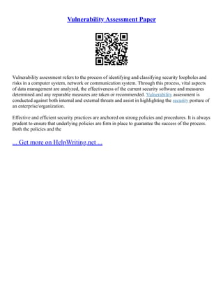 Vulnerability Assessment Paper
Vulnerability assessment refers to the process of identifying and classifying security loopholes and
risks in a computer system, network or communication system. Through this process, vital aspects
of data management are analyzed, the effectiveness of the current security software and measures
determined and any reparable measures are taken or recommended. Vulnerability assessment is
conducted against both internal and external threats and assist in highlighting the security posture of
an enterprise/organization.
Effective and efficient security practices are anchored on strong policies and procedures. It is always
prudent to ensure that underlying policies are firm in place to guarantee the success of the process.
Both the policies and the
... Get more on HelpWriting.net ...
 