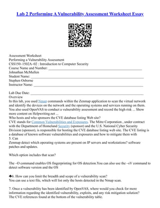 Lab 2 Performing A Vulnerability Assessment Worksheet Essay
Assessment Worksheet
Performing a Vulnerability Assessment
CSS150–1502A–02 : Introduction to Computer Security
Course Name and Number: _____________________________________________________
Johnathan McMullen
Student Name: ________________________________________________________________
Stephen Osborne
Instructor Name: ______________________________________________________________
Lab Due Date: ________________________________________________________________
Overview
In this lab, you used Nmap commands within the Zenmap application to scan the virtual network
and identify the devices on the network and the operating systems and services running on them.
You also used OpenVAS to conduct a vulnerability assessment and record the high risk ... Show
more content on Helpwriting.net ...
Who hosts and who sponsors the CVE database listing Web site?
CVE stands for Common Vulnerabilities and Exposures. The Mitre Corporation , under contract
with the Department of Homeland Security (sponsor) and the U.S. National Cyber Security
Division (sponsor), is responsible for hosting the CVE database listing web site. The CVE listing is
a database of known software vulnerabilities and exposures and how to mitigate them with
5. Can
Zenmap detect which operating systems are present on IP servers and workstations? software
patches and updates.
Which option includes that scan?
The –O command enables OS fingerprinting for OS detection.You can also use the –sV command to
detect software version and the OS
6. How can you limit the breadth and scope of a vulnerability scan?
You can use a text file, which will list only the hosts detected in the Nmap scan.
7. Once a vulnerability has been identified by OpenVAS, where would you check for more
information regarding the identified vulnerability, exploits, and any risk mitigation solution?
The CVE references found at the bottom of the vulnerability table.
 