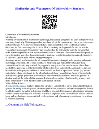 Similarities And Weaknesses Of Vulnerability Scanners
Comparison of Vulnerability Scanners
Introduction
With the advancements in information technology, the security concern of the users in the network is
increasing drastically. Various approaches have been adopted to protect respective network from un–
authorized users. New innovative methods have been presented in order to identify potential
discrepancies that can damage the network. Most commonly used approach for this purpose is
vulnerability assessment. Vulnerability can be defined as the potential flaws in the network that
make it prone to possible attack by un–authorized user. Assessment of these vulnerabilities provides
a way to identify as well as develop innovative strategies in order to protect the network. Numbers
of software ... Show more content on Helpwriting.net ...
Accessing as well as eliminating the all vulnerabilities requires in depth understanding and sound
knowledge about them. It becomes essential to have basic idea behind the working of these
vulnerabilities like the way in which they appear in any system. One must be aware of the flaws
needed to be corrected in order to free the whole system from vulnerabilities, alternatives can also
be devised for this purpose and how to reduce the risk of them in a proactive manner [2]. Various
methods have been introduced for the identification of these vulnerabilities. Some of the methods
include attack graph generation, static analysis and vulnerability scanners. This work presents a
detailed study of the vulnerability scanners. It also analysis number of vulnerability scanners and
make comparison of them based on their identification abilities.
Vulnerability Scanners
A Vulnerability scanner can have access to a variety of vulnerabilities across complete information
systems including network systems, software applications, computers and operating systems. It must
be able to identify the vulnerabilities that could have originated from system administrator activities,
vendors or even everyday user activities. Possible examples of these vulnerabilities include software
bugs, web applications, insecure default configurations, lack of password protection or even failure
to run virus scanning
... Get more on HelpWriting.net ...
 