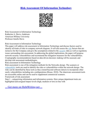 Risk Assessment Of Information Technology
Risk Assessment in Information Technology
Katherine A. Davis–Anderson
American Military University
Professor Jenelle Davis
Risk Assessment in Information Technology
This paper will address risk assessment in Information Technology and discuss factors used to
identify all kinds of risks in company network diagram. It will also assess the risk factors that are
inclusive for the Company and give the assumptions related to the security data as well as regulatory
issues surrounding risk assessment. In addressing the global implications, the paper will propose
network security vulnerabilities and recommend the mitigation measures for the vulnerabilities.
Cryptography recommendations based on data driven decision–making will be assessed, and
develop risk assessment methodologies.
Risk assessment in Information Technology
Risk assessment is one of the mitigation methods for the Networks design. The scanners or
vulnerability tools are used to identify the risks or vulnerabilities within the network design. The
risks can be identified by these tools as they extend beyond software detects to incorporate other
easily vulnerabilities including mis–configurations (Rouse, 2010). The shareware assessment tools
are accessible online and can be used to supplement commercial scanners.
Framework of risk assessment
Step 1 – categorizing information and information systems. Here unique department traits are
highlighted and assigned impact levels (high, medium or low) in line with
... Get more on HelpWriting.net ...
 