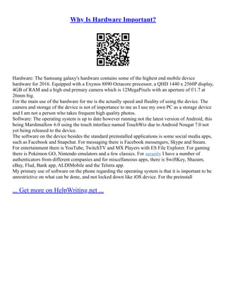 Why Is Hardware Important?
Hardware: The Samsung galaxy's hardware contains some of the highest end mobile device
hardware for 2016. Equipped with a Exynos 8890 Octacore processor, a QHD 1440 x 2560P display,
4GB of RAM and a high end primary camera which is 12MegaPixels with an aperture of f/1.7 at
26mm big.
For the main use of the hardware for me is the actually speed and fluidity of using the device. The
camera and storage of the device is not of importance to me as I use my own PC as a storage device
and I am not a person who takes frequent high quality photos.
Software: The operating system is up to date however running not the latest version of Android, this
being Marshmallow 6.0 using the touch interface named TouchWiz due to Android Nougat 7.0 not
yet being released to the device.
The software on the device besides the standard preinstalled applications is some social media apps,
such as Facebook and Snapchat. For messaging there is Facebook messengers, Skype and Steam.
For entertainment there is YouTube, TwitchTV and MX Players with ES File Explorer. For gaming
there is Pokémon GO, Nintendo emulators and a few classics. For security I have a number of
authenticators from different companies and for miscellaneous apps, there is SwiftKey, Shazam,
eBay, Flud, Bank app, ALDIMobile and the Telstra app.
My primary use of software on the phone regarding the operating system is that it is important to be
unrestrictive on what can be done, and not locked down like iOS device. For the preinstall
... Get more on HelpWriting.net ...
 