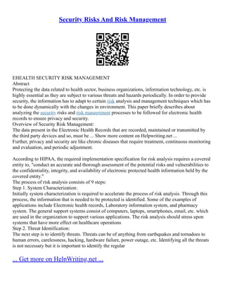Security Risks And Risk Management
EHEALTH SECURITY RISK MANAGEMENT
Abstract
Protecting the data related to health sector, business organizations, information technology, etc. is
highly essential as they are subject to various threats and hazards periodically. In order to provide
security, the information has to adapt to certain risk analysis and management techniques which has
to be done dynamically with the changes in environment. This paper briefly describes about
analyzing the security risks and risk management processes to be followed for electronic health
records to ensure privacy and security.
Overview of Security Risk Management:
The data present in the Electronic Health Records that are recorded, maintained or transmitted by
the third party devices and so, must be ... Show more content on Helpwriting.net ...
Further, privacy and security are like chronic diseases that require treatment, continuous monitoring
and evaluation, and periodic adjustment.
According to HIPAA, the required implementation specification for risk analysis requires a covered
entity to, "conduct an accurate and thorough assessment of the potential risks and vulnerabilities to
the confidentiality, integrity, and availability of electronic protected health information held by the
covered entity."
The process of risk analysis consists of 9 steps:
Step 1. System Characterization:
Initially system characterization is required to accelerate the process of risk analysis. Through this
process, the information that is needed to be protected is identified. Some of the examples of
applications include Electronic health records, Laboratory information system, and pharmacy
system. The general support systems consist of computers, laptops, smartphones, email, etc. which
are used in the organization to support various applications. The risk analysis should stress upon
systems that have more effect on healthcare operations
Step 2. Threat Identification:
The next step is to identify threats. Threats can be of anything from earthquakes and tornadoes to
human errors, carelessness, hacking, hardware failure, power outage, etc. Identifying all the threats
is not necessary but it is important to identify the regular
... Get more on HelpWriting.net ...
 