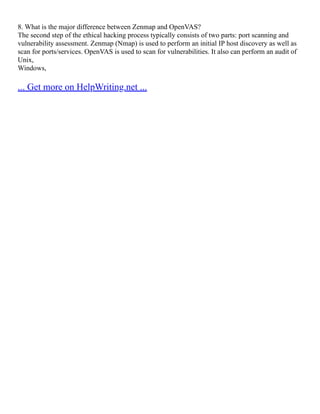 8. What is the major difference between Zenmap and OpenVAS?
The second step of the ethical hacking process typically consists of two parts: port scanning and
vulnerability assessment. Zenmap (Nmap) is used to perform an initial IP host discovery as well as
scan for ports/services. OpenVAS is used to scan for vulnerabilities. It also can perform an audit of
Unix,
Windows,
... Get more on HelpWriting.net ...
 