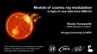 Nicola Tomassetti
Models of cosmic ray modulation
in light of new data from AMS-02
with B. Bertucci, E. Fiadrini
Perugia University & INFN
Solar Energetic Particles, Solar Modulation and Space
Radiation: new opportunities in the AMS Era #3
23-26 April 2018 – Washington DC, USA
 