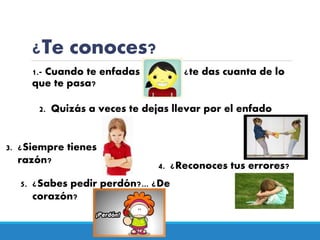 ¿Te conoces?
1.- Cuando te enfadas ¿te das cuanta de lo
que te pasa?
2. Quizás a veces te dejas llevar por el enfado
3. ¿Siempre tienes
razón?
4. ¿Reconoces tus errores?
5. ¿Sabes pedir perdón?... ¿De
corazón?
 