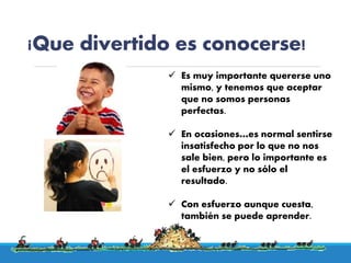 ¡Que divertido es conocerse!
 Es muy importante quererse uno
mismo, y tenemos que aceptar
que no somos personas
perfectas.
 En ocasiones…es normal sentirse
insatisfecho por lo que no nos
sale bien, pero lo importante es
el esfuerzo y no sólo el
resultado.
 Con esfuerzo aunque cuesta,
también se puede aprender.
 