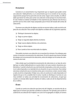 Orientaciones



                    El enumerar

                    Consiste en un conocimiento muy importante que se requiere para poder contar
                una colección. Habitualmente, es un conocimiento que no se enseña en las escuelas,
                seguramente porque forma parte del acto de contar. Según varios estudios, las dificul-
                tades que tienen los niños para contar una colección se dan porque no enumeran bien.
                En este módulo se realizan actividades en dos experiencias para afianzar esta técnica y
                permitir que los niños estén mejor preparados para el inicio del estudio del conteo de
                colecciones.

                    Enumerar una colección de objetos consiste en recorrer todos y cada uno de los ob-
                jetos de una colección. Para cumplir este objetivo se deben dar los siguientes aspectos:

                    	 Distinguir claramente los objetos.
                    	 Elegir un primer objeto.
                    	 Elegir un segundo objeto distinto al anterior.
                    	 Elegir nuevos objetos distintos a los anteriores.
                    	 Elegir un último objeto.
                    	 Parar cuando se han recorrido todos los objetos.

                    Para poder enumerar una colección no se necesitan los números. Sin embargo, para
                contar se necesita la enumeración de colecciones. De ahí la opción que hemos tomado
                de trabajar con la enumeración de colecciones, antes de trabajar con el conteo de colec-
                ciones en este nivel.

                    Cabe señalar que la actividad de enumeración de colecciones es un tipo de activi-
                dad que se realiza habitualmente en nuestro diario vivir para resolver situaciones pro-
                blemáticas. Cuando la dueña de casa está haciendo empanadas y echa solo una aceitu-
                na en cada empanada, es un ejemplo de una situación en que se enumera. Para realizar
                esta tarea, la dueña de casa no necesita contar, pero sí enumerar, es decir, recorrer todas
                y cada una de las empanadas. El dejar una y solo una aceituna en cada empanada es el
                registro de que se ha cumplido bien la tarea. Cuando se distribuye el servicio en una
                mesa también se realiza una actividad de enumeración de colecciones, al igual que
                cuando un conserje debe repartir volantes en todos y cada uno de los departamentos
                de un edificio.

                    El cero

                    Cuando se cuenta una colección que tiene más de 9 objetos, se necesita más de un
                dígito para el número que permite cuantificar la colección. Por ejemplo, para escribir el
                cardinal de una colección de 9 objetos a la cual se le ha agregado un objeto, el número
                                                         1
 