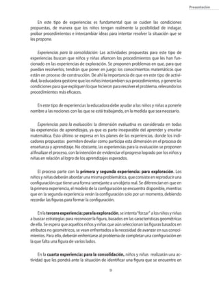 Presentación
En este tipo de experiencias es fundamental que se cuiden las condiciones
propuestas, de manera que los niños tengan realmente la posibilidad de indagar,
probar procedimientos e intercambiar ideas para intentar resolver la situación que se
les propone.
Experiencias para la consolidación: Las actividades propuestas para este tipo de
experiencias buscan que niños y niñas afiancen los procedimientos que les han fun-
cionado en las experiencias de exploración. Se proponen problemas en que, para que
puedan resolverlos, tendrán que poner en juego los conocimientos matemáticos que
están en proceso de construcción. De ahí la importancia de que en este tipo de activi-
dad, la educadora gestione que los niños intercambien sus procedimientos, y genere las
condiciones para que expliquen lo que hicieron para resolver el problema, relevando los
procedimientos más eficaces.
En este tipo de experiencias la educadora debe ayudar a los niños y niñas a ponerle
nombre a las nociones con las que se está trabajando, en la medida que sea necesario.
Experiencias para la evaluación: la dimensión evaluativa es considerada en todas
las experiencias de aprendizajes, ya que es parte inseparable del aprender y enseñar
matemática. Esto último se expresa en los planes de las experiencias, donde los indi-
cadores propuestos permiten develar como participa esta dimensión en el proceso de
enseñanza y aprendizaje. No obstante, las experiencias para la evaluación se proponen
al finalizar el proceso, con la intención de evidenciar el progreso logrado por los niños y
niñas en relación al logro de los aprendizajes esperados.
El proceso parte con la primera y segunda experiencia: para exploración. Los
niños y niñas deberán abordar una misma problemática, que consiste en reproducir una
configuración que tiene una forma semejante a un objeto real. Se diferencian en que en
la primera experiencia, el modelo de la configuración se encuentra disponible, mientras
que en la segunda experiencia verán la configuración solo por un momento, debiendo
recordar las figuras para formar la configuración.
Enlaterceraexperiencia:paralaexploración,seintenta“forzar” alosniñosyniñas
a buscar estrategias para reconocer la figura, basados en las características geométricas
de ella. Se espera que aquellos niños y niñas que aún seleccionan las figuras basados en
atributos no geométricos, se vean enfrentados a la necesidad de avanzar en sus conoci-
mientos. Para ello, deberán enfrentarse al problema de completar una configuración en
la que falta una figura de varios lados.
En la cuarta experiencia: para la consolidación, niños y niñas realizarán una ac-
tividad que les pondrá ante la situación de identificar una figura que se encuentre en
 
