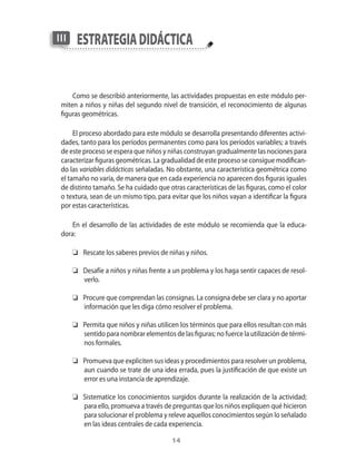 14
estrategiadidácticaIII
Como se describió anteriormente, las actividades propuestas en este módulo per-
miten a niños y niñas del segundo nivel de transición, el reconocimiento de algunas
figuras geométricas.
El proceso abordado para este módulo se desarrolla presentando diferentes activi-
dades, tanto para los períodos permanentes como para los períodos variables; a través
de este proceso se espera que niños y niñas construyan gradualmente las nociones para
caracterizar figuras geométricas. La gradualidad de este proceso se consigue modifican-
do las variables didácticas señaladas. No obstante, una característica geométrica como
el tamaño no varía, de manera que en cada experiencia no aparecen dos figuras iguales
de distinto tamaño. Se ha cuidado que otras características de las figuras, como el color
o textura, sean de un mismo tipo, para evitar que los niños vayan a identificar la figura
por estas características.
En el desarrollo de las actividades de este módulo se recomienda que la educa-
dora:
	 Rescate los saberes previos de niñas y niños.
	 Desafíe a niños y niñas frente a un problema y los haga sentir capaces de resol-
verlo.
	 Procure que comprendan las consignas. La consigna debe ser clara y no aportar
información que les diga cómo resolver el problema.
	 Permita que niños y niñas utilicen los términos que para ellos resultan con más
sentido para nombrar elementos de las figuras; no fuerce la utilización de térmi-
nos formales.
	 Promueva que expliciten sus ideas y procedimientos para resolver un problema,
aun cuando se trate de una idea errada, pues la justificación de que existe un
error es una instancia de aprendizaje.
	 Sistematice los conocimientos surgidos durante la realización de la actividad;
para ello, promueva a través de preguntas que los niños expliquen qué hicieron
para solucionar el problema y releve aquellos conocimientos según lo señalado
en las ideas centrales de cada experiencia.
 