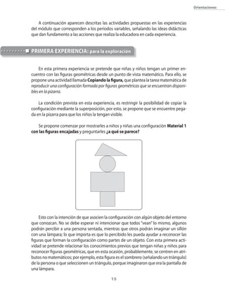 15
Orientaciones
A continuación aparecen descritas las actividades propuestas en las experiencias
del módulo que corresponden a los períodos variables, señalando las ideas didácticas
que dan fundamento a las acciones que realiza la educadora en cada experiencia.
En esta primera experiencia se pretende que niñas y niños tengan un primer en-
cuentro con las figuras geométricas desde un punto de vista matemático. Para ello, se
propone una actividad llamada Copiando la figura, que plantea la tarea matemática de
reproducir una configuración formada por figuras geométricas que se encuentran disponi-
bles en la pizarra.
La condición prevista en esta experiencia, es restringir la posibilidad de copiar la
configuración mediante la superposición, por esto, se propone que se encuentre pega-
da en la pizarra para que los niños la tengan visible.
Se propone comenzar por mostrarles a niños y niñas una configuración Material 1
con las figuras encajadas y preguntarles ¿a qué se parece?
Esto con la intención de que asocien la configuración con algún objeto del entorno
que conozcan. No se debe esperar ni intencionar que todos “vean” lo mismo, algunos
podrán percibir a una persona sentada, mientras que otros podrán imaginar un sillón
con una lámpara; lo que importa es que lo percibido les pueda ayudar a reconocer las
figuras que forman la configuración como partes de un objeto. Con esta primera acti-
vidad se pretende relacionar los conocimientos previos que tengan niñas y niños para
reconocer figuras geométricas, que en esta ocasión, probablemente, se centren en atri-
butos no matemáticos; por ejemplo, esta figura es el sombrero (señalando un triángulo)
de la persona o que seleccionen un triángulo, porque imaginaron que era la pantalla de
una lámpara.
PRIMERA EXPERIENCIA: para la exploración
 