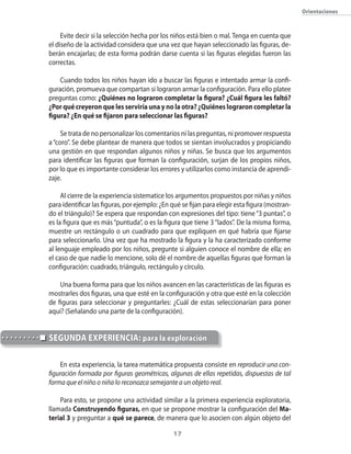 17
Orientaciones
Evite decir si la selección hecha por los niños está bien o mal. Tenga en cuenta que
el diseño de la actividad considera que una vez que hayan seleccionado las figuras, de-
berán encajarlas; de esta forma podrán darse cuenta si las figuras elegidas fueron las
correctas.
Cuando todos los niños hayan ido a buscar las figuras e intentado armar la confi-
guración, promueva que compartan si lograron armar la configuración. Para ello platee
preguntas como: ¿Quiénes no lograron completar la figura? ¿Cuál figura les faltó?
¿Por qué creyeron que les serviría una y no la otra? ¿Quiénes lograron completar la
figura? ¿En qué se fijaron para seleccionar las figuras?
Se trata de no personalizar los comentarios ni las preguntas, ni promover respuesta
a“coro”. Se debe plantear de manera que todos se sientan involucrados y propiciando
una gestión en que respondan algunos niños y niñas. Se busca que los argumentos
para identificar las figuras que forman la configuración, surjan de los propios niños,
por lo que es importante considerar los errores y utilizarlos como instancia de aprendi-
zaje.
Al cierre de la experiencia sistematice los argumentos propuestos por niñas y niños
para identificar las figuras, por ejemplo: ¿En qué se fijan para elegir esta figura (mostran-
do el triángulo)? Se espera que respondan con expresiones del tipo: tiene“3 puntas”, o
es la figura que es más“puntuda”, o es la figura que tiene 3“lados”. De la misma forma,
muestre un rectángulo o un cuadrado para que expliquen en qué habría que fijarse
para seleccionarlo. Una vez que ha mostrado la figura y la ha caracterizado conforme
al lenguaje empleado por los niños, pregunte si alguien conoce el nombre de ella; en
el caso de que nadie lo mencione, solo dé el nombre de aquellas figuras que forman la
configuración: cuadrado, triángulo, rectángulo y círculo.
Una buena forma para que los niños avancen en las características de las figuras es
mostrarles dos figuras, una que esté en la configuración y otra que esté en la colección
de figuras para seleccionar y preguntarles: ¿Cuál de estas seleccionarían para poner
aquí? (Señalando una parte de la configuración).
En esta experiencia, la tarea matemática propuesta consiste en reproducir una con-
figuración formada por figuras geométricas, algunas de ellas repetidas, dispuestas de tal
forma que el niño o niña lo reconozca semejante a un objeto real.
Para esto, se propone una actividad similar a la primera experiencia exploratoria,
llamada Construyendo figuras, en que se propone mostrar la configuración del Ma-
terial 3 y preguntar a qué se parece, de manera que lo asocien con algún objeto del
SEGUNDA EXPERIENCIA: para la exploración
 