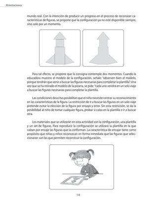 18
Orientaciones
mundo real. Con la intención de producir un progreso en el proceso de reconocer ca-
racterísticas de figuras, se propone que la configuración ya no esté disponible siempre,
sino solo por un momento.
Para tal efecto, se propone que la consigna contemple dos momentos. Cuando la
educadora muestre el modelo de la configuración, señale: “observen bien el modelo,
porque tendrán que venir a buscar las figuras necesarias para completar la plantilla”. Una
vez que se ha retirado el modelo de la pizarra, se pide:“cada uno vendrá en un solo viaje
a buscar las figuras necesarias para completar la plantilla.
Las condiciones descritas posibilitan que el niño necesite centrar su reconocimiento
en las características de la figura. La restricción de ir a buscar las figuras en un solo viaje
pretende evitar la elección de la figura por ensayo y error. Sin esta restricción, se da la
posibilidad al niño de tomar cualquier figura, probar si calza en la plantilla e ir a buscar
otra.
Los materiales que se utilizarán en esta actividad son la configuración, una plantilla
y un set de figuras. Para reproducir la configuración se utilizará la plantilla en la que
calzan por encaje las figuras que la conforman. La característica de encajar tiene como
propósito que niñas y niños reconozcan en forma inmediata que las figuras que selec-
cionaron son las que permiten reconstruir la configuración.
 
