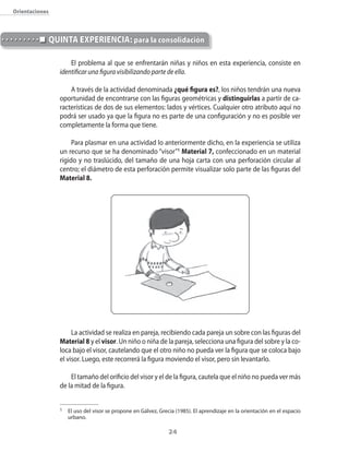 24
Orientaciones
El problema al que se enfrentarán niñas y niños en esta experiencia, consiste en
identificar una figura visibilizando parte de ella.
A través de la actividad denominada ¿qué figura es?, los niños tendrán una nueva
oportunidad de encontrarse con las figuras geométricas y distinguirlas a partir de ca-
racterísticas de dos de sus elementos: lados y vértices. Cualquier otro atributo aquí no
podrá ser usado ya que la figura no es parte de una configuración y no es posible ver
completamente la forma que tiene.
Para plasmar en una actividad lo anteriormente dicho, en la experiencia se utiliza
un recurso que se ha denominado “visor”1
Material 7, confeccionado en un material
rígido y no traslúcido, del tamaño de una hoja carta con una perforación circular al
centro; el diámetro de esta perforación permite visualizar solo parte de las figuras del
Material 8.
La actividad se realiza en pareja, recibiendo cada pareja un sobre con las figuras del
Material 8 y el visor. Un niño o niña de la pareja, selecciona una figura del sobre y la co-
loca bajo el visor, cautelando que el otro niño no pueda ver la figura que se coloca bajo
el visor. Luego, este recorrerá la figura moviendo el visor, pero sin levantarlo.
El tamaño del orificio del visor y el de la figura, cautela que el niño no pueda ver más
de la mitad de la figura.
QUINTA EXPERIENCIA: para la consolidación
1 	 El uso del visor se propone en Gálvez, Grecia (1985). El aprendizaje en la orientación en el espacio
urbano.
 