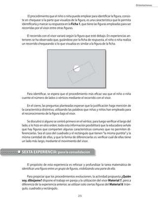 25
Orientaciones
El procedimiento que el niño o niña puede emplear para identificar la figura, consis-
te en chequear si la parte que visualiza de la figura, es una característica que le permita
identificarla y marcar su respuesta en la Ficha1, que tiene las figuras empleadas para ser
recorridas por el visor entre otras figuras.
El recorrido con el visor variará según la figura que esté debajo. En experiencias an-
teriores se ha observado que, guiándose por la ficha de respuesta, el niño o niña realiza
un recorrido chequeando si lo que visualiza es similar a la figura de la ficha.
Para identificar, se espera que el procedimiento más eficaz sea que el niño o niña
cuente el número de lados o vértices mediante el recorrido con el visor.
En el cierre, las preguntas planteadas esperan que la justificación haga mención de
la característica distintiva, utilizando las palabras que niñas y niños han empleado para
el reconocimiento de la figura bajo el visor.
Se discutirá si alguno se centró primero en el vértice, para luego verificar el largo del
lado, o lo hizo en otro orden; toda esta información posibilitará que la educadora señale
que hay figuras que comparten algunas características comunes que no permiten di-
ferenciarlas. Sea el caso del cuadrado y el rectángulo que tienen“la misma puntita”y la
misma cantidad de ellas, y que la forma de diferenciarlas es verificar cuál de ellas tiene
un lado más largo, mediante el movimiento del visor.
El propósito de esta experiencia es reforzar y profundizar la tarea matemática de
identificar una figura entre un grupo de figuras, visibilizando una parte de ella.
Para propiciar que los procedimientos evolucionen, la actividad propuesta ¿Quién
soy, dibújame? dispone el trabajo en pareja y la utilización del visor Material 7, pero a
diferencia de la experiencia anterior, se utilizan solo ciertas figuras del Material 8: trián-
gulo, cuadrado y rectángulo.
SEXTA EXPERIENCIA: para la consolidación
 