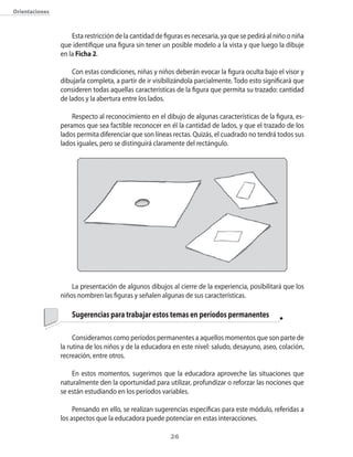 26
Orientaciones
Esta restricción de la cantidad de figuras es necesaria, ya que se pedirá al niño o niña
que identifique una figura sin tener un posible modelo a la vista y que luego la dibuje
en la Ficha 2.
Con estas condiciones, niñas y niños deberán evocar la figura oculta bajo el visor y
dibujarla completa, a partir de ir visibilizándola parcialmente. Todo esto significará que
consideren todas aquellas características de la figura que permita su trazado: cantidad
de lados y la abertura entre los lados.
Respecto al reconocimiento en el dibujo de algunas características de la figura, es-
peramos que sea factible reconocer en él la cantidad de lados, y que el trazado de los
lados permita diferenciar que son líneas rectas. Quizás, el cuadrado no tendrá todos sus
lados iguales, pero se distinguirá claramente del rectángulo.
La presentación de algunos dibujos al cierre de la experiencia, posibilitará que los
niños nombren las figuras y señalen algunas de sus características.
	 Sugerencias para trabajar estos temas en períodos permanentes
Consideramos como períodos permanentes a aquellos momentos que son parte de
la rutina de los niños y de la educadora en este nivel: saludo, desayuno, aseo, colación,
recreación, entre otros.
En estos momentos, sugerimos que la educadora aproveche las situaciones que
naturalmente den la oportunidad para utilizar, profundizar o reforzar las nociones que
se están estudiando en los períodos variables.
Pensando en ello, se realizan sugerencias específicas para este módulo, referidas a
los aspectos que la educadora puede potenciar en estas interacciones.
 