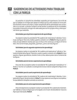 34
Se presenta un conjunto de actividades separadas por experiencias, con el fin de
que se trabajen en el hogar para apoyar el trabajo que los niños realizan en la escuela.
Esto facilitará a futuro una mejor y mayor comprensión de los aprendizajes que se estu-
dian en la escuela. La familia cumple el rol de facilitar la realización de las actividades,
buscando el momento y el lugar más adecuado, pero son los propios niños y niñas quie-
nes tienen que realizarlas.
Actividades para la primera experiencia de aprendizaje:
Se propone realizar la actividad de“Mi cuaderno de matemáticas”referida a:“cons-
truye una figura”. Para esto, madres y padres contarán con la Ficha 4 de figuras geomé-
tricas, las que deberán recortar para que el niño o niña construya una figura en forma
libre. Una vez terminada, pregúntele ¿qué hizo?, ¿cómo son estas figuras?
Actividades para la segunda experiencia de aprendizaje:
Se propone realizar la actividad de “Mi cuaderno de matemáticas” referida a: “pin-
tando el borde de las figuras”. Para esto, madres y padres contarán con la Ficha 5 en que
aparecen figuras geométricas, donde el niño o niña, deberá pintar solo el contorno de
las figuras.
Actividades para la tercera experiencia de aprendizaje:
Para este día se propone realizar la actividad de “Mi cuaderno de matemáticas” re-
ferida a:“recortar un cuadrado o rectángulo de revista o diarios”pegando la figura en la
Ficha 6.
Actividades para la cuarta experiencia de aprendizaje:
Se propone realizar la actividad de“Mi cuaderno de matemáticas”referida a:“com-
pletando la figura”, donde tendrán la Ficha 7 en que aparecen unas figuras incompletas,
las que deberán completar uniendo sus extremos.
Actividades para la sexta experiencia de aprendizaje:
Para este experiencia se propone realizar la actividad de“Mi cuaderno de matemáti-
cas”referida a:“marca la figura que se ha tapado con el visor”, donde deberán marcar la
figura que está oculta, Ficha 8.
sugerenciasdeactividadesparatrabajar
conlafamilia
V
 