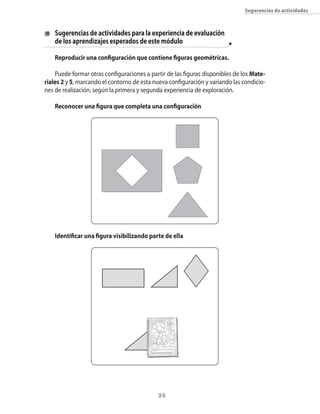 35
Sugerencias de actividades
	 Sugerencias de actividades para la experiencia de evaluación
	 de los aprendizajes esperados de este módulo
Reproducir una configuración que contiene figuras geométricas.
Puede formar otras configuraciones a partir de las figuras disponibles de los Mate-
riales 2 y 5, marcando el contorno de esta nueva configuración y variando las condicio-
nes de realización, según la primera y segunda experiencia de exploración.
Reconocer una figura que completa una configuración
Identificar una figura visibilizando parte de ella
 