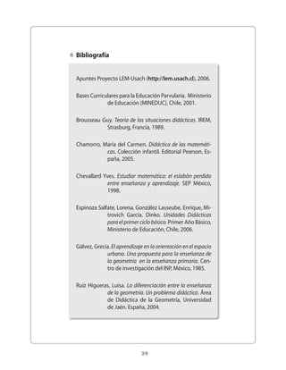 39
Apuntes Proyecto LEM-Usach (http://lem.usach.cl), 2006.
Bases Curriculares para la Educación Parvularia. Ministerio
de Educación (MINEDUC), Chile, 2001.
Brousseau Guy. Teoría de las situaciones didácticas. IREM,
Strasburg, Francia, 1989.
Chamorro, María del Carmen. Didáctica de las matemáti-
cas. Colección infantil. Editorial Pearson, Es-
paña, 2005.
Chevallard Yves. Estudiar matemática: el eslabón perdido
entre enseñanza y aprendizaje. SEP México,
1998.
Espinoza Salfate, Lorena, González Lasseube, Enrique, Mi-
trovich García, Dinko. Unidades Didácticas
para el primer ciclo básico. Primer Año Básico,
Ministerio de Educación, Chile, 2006.
Gálvez, Grecia. El aprendizaje en la orientación en el espacio
urbano. Una propuesta para la enseñanza de
la geometría en la enseñanza primaria. Cen-
tro de investigación del INP, México, 1985.
Ruiz Higueras, Luisa. La diferenciación entre la enseñanza
de la geometría. Un problema didáctico. Área
de Didáctica de la Geometría, Universidad
de Jaén. España, 2004.
Bibliografía
 