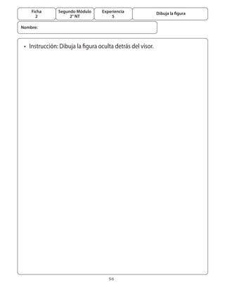 56
Segundo Módulo
2° NT
Ficha
2
Experiencia
5
Dibuja la figura
•	 Instrucción: Dibuja la figura oculta detrás del visor.
Nombre:
 
