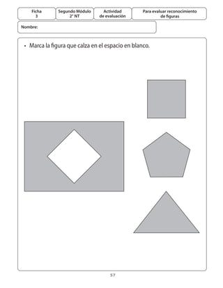 57
Segundo Módulo
2° NT
Ficha
3
Actividad
de evaluación
Para evaluar reconocimiento
de figuras
•	 Marca la figura que calza en el espacio en blanco.
Nombre:
 