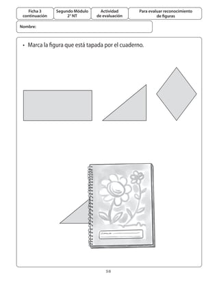 58
Segundo Módulo
2° NT
Ficha 3
continuación
Actividad
de evaluación
Para evaluar reconocimiento
de figuras
•	 Marca la figura que está tapada por el cuaderno.
Nombre:
 