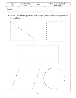 60
Segundo Módulo
2° NT
Ficha
5
Día 2
Ficha para ser trabajada
en el hogar
•	 Instrucción: Pídale que complete la figura, marcando la línea punteada
	 con un lápiz.
Nombre:
 
