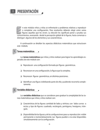 1.
presentaciónI
E
2.
n este módulo niños y niñas se enfrentarán a problemas relativos a reproducir
o completar una configuración. Para resolverlos deberán elegir entre varias
figuras aquellas que les sirven. La elección les significará poner a prueba sus
conocimientos, avanzando desde la percepción global de la figuras, hasta comenzar a
distinguir algunos de los elementos y sus características.
A continuación se detallan los aspectos didácticos matemáticos que estructuran
este módulo.
Tareas matemáticas
Las tareas matemáticas que niñas y niños realizan para lograr los aprendizajes es-
perados de este módulo son:
	 Reproducen una configuración formada por figuras geométricas.
	 Reconocen en una configuración, la figura que la completa.
	 Reconocen figuras geométricas, en distintas posiciones.
	 Identifican una figura visibilizando parte de ella y pudiendo recorrerla comple-
tamente.
Variables didácticas
Las variables didácticas que se consideran para graduar la complejidad de las ta-
reas matemáticas que niñas y niños realizan son:
	 Características de las figuras: cantidad de lados y vértices; con lados curvos o
	 rectos y tipo de figuras: cuadrado, rectángulo, pentágono, hexágono, trián-
gulo.
	 Disponibilidad de las figuras y de las configuraciones para su reproducción: visible
permanente o momentáneamente. Las figuras pueden o no estar disponibles
simultáneamente con la configuración.
 
