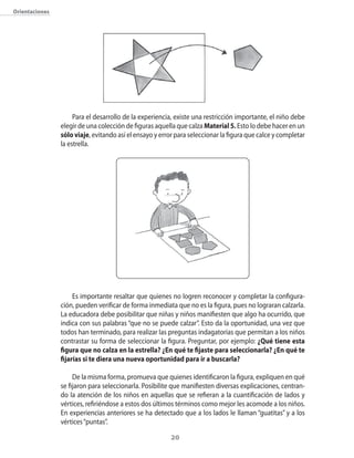 Orientaciones




                     Para el desarrollo de la experiencia, existe una restricción importante, el niño debe
                elegir de una colección de figuras aquella que calza Material 5. Esto lo debe hacer en un
                sólo viaje, evitando así el ensayo y error para seleccionar la figura que calce y completar
                la estrella.




                     Es importante resaltar que quienes no logren reconocer y completar la configura-
                ción, pueden verificar de forma inmediata que no es la figura, pues no lograran calzarla.
                La educadora debe posibilitar que niñas y niños manifiesten que algo ha ocurrido, que
                indica con sus palabras “que no se puede calzar”. Esto da la oportunidad, una vez que
                todos han terminado, para realizar las preguntas indagatorias que permitan a los niños
                contrastar su forma de seleccionar la figura. Preguntar, por ejemplo: ¿Qué tiene esta
                figura que no calza en la estrella? ¿En qué te fijaste para seleccionarla? ¿En qué te
                fijarías si te diera una nueva oportunidad para ir a buscarla?

                     De la misma forma, promueva que quienes identificaron la figura, expliquen en qué
                se fijaron para seleccionarla. Posibilite que manifiesten diversas explicaciones, centran-
                do la atención de los niños en aquellas que se refieran a la cuantificación de lados y
                vértices, refiriéndose a estos dos últimos términos como mejor les acomode a los niños.
                En experiencias anteriores se ha detectado que a los lados le llaman “guatitas” y a los
                vértices “puntas”.

                                                         20
 