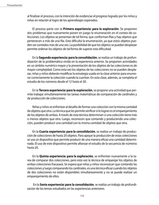 presentación



               al finalizar el proceso, con la intención de evidenciar el progreso logrado por los niños y
               niñas en relación al logro de los aprendizajes esperados.

                   El proceso parte con la Primera experiencia: para la exploración. Se proponen
               dos problemas que nuevamente ponen en juego la enumeración en el conteo de co-
               lecciones. Los objetos se presentan de tal forma, que conforman filas y hay objetos que
               pertenecen a más de una fila. Esto dificulta la enumeración, ya que estos objetos pue-
               den ser contados más de una vez. La posibilidad de que los objetos se puedan desplazar
               permite ordenar los objetos de tal forma de superar esta dificultad.

                    En la segunda experiencia: para la consolidación, se realiza un trabajo de profun-
               dización de la problemática vivida en la experiencia anterior. Se proponen actividades
               en un ámbito numérico mayor y la presentación de los objetos de las colecciones es de
               mayor complejidad. Como esta vez los objetos de las colecciones no se pueden despla-
               zar, niñas y niños deberán modificar la estrategia usada en la clase anterior para enume-
               rar correctamente la colección cuando la cuentan. En esta clase, además, se completa el
               estudio de los números desde el 12 hasta el 20.

                   En la Tercera experiencia: para la exploración, se propone una actividad que per-
               mite trabajar simultáneamente las tareas matemáticas de comparación de cardinales y
               de producción de colecciones.

                   Niñas y niños se enfrentan al desafío de formar una colección con la misma cantidad
               de objetos que otra. La técnica que les permite verificar si lo logran es el emparejamiento
               de los objetos de ambas. A través de esta técnica determinan si una colección tiene más
               o menos objetos que otra. Luego, reconocen que contando y produciendo una colec-
               ción, pueden producir una cantidad con la misma cantidad de objetos que otra.

                   En la cuarta experiencia: para la consolidación, se realiza un trabajo de produc-
               ción de colecciones de hasta 20 objetos. Para apoyar la producción de estas colecciones
               se usa un dispositivo que permite producir de una manera eficaz una cantidad determi-
               nada. El uso de este dispositivo permite afianzar el estudio de la secuencia de números
               hasta 20.

                   En la Quinta experiencia: para la exploración, se enfrentan nuevamente a la ta-
               rea de comparar dos colecciones, pero esta vez la técnica de emparejar los objetos de
               ambas colecciones fracasará. Se espera que niñas y niños reconozcan que contando las
               colecciones y luego comparando los cardinales, es una técnica eficaz cuando los objetos
               de dos colecciones no están disponibles simultáneamente y no se puede realizar un
               emparejamiento de ellos.

                    En la sexta experiencia: para la consolidación, se realiza un trabajo de profundi-
               zación de los temas estudiados en las experiencias anteriores.

                                                          10
 