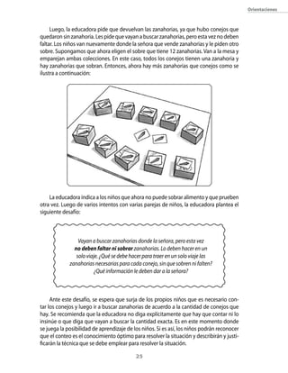 Orientaciones



     Luego, la educadora pide que devuelvan las zanahorias, ya que hubo conejos que
quedaron sin zanahoria. Les pide que vayan a buscar zanahorias, pero esta vez no deben
faltar. Los niños van nuevamente donde la señora que vende zanahorias y le piden otro
sobre. Supongamos que ahora eligen el sobre que tiene 12 zanahorias. Van a la mesa y
emparejan ambas colecciones. En este caso, todos los conejos tienen una zanahoria y
hay zanahorias que sobran. Entonces, ahora hay más zanahorias que conejos como se
ilustra a continuación:




    La educadora indica a los niños que ahora no puede sobrar alimento y que prueben
otra vez. Luego de varios intentos con varias parejas de niños, la educadora plantea el
siguiente desafío:



                 Vayan a buscar zanahorias donde la señora, pero esta vez
               no deben faltar ni sobrar zanahorias. Lo deben hacer en un
                solo viaje. ¿Qué se debe hacer para traer en un solo viaje las
             zanahorias necesarias para cada conejo, sin que sobren ni falten?
                         ¿Qué información le deben dar a la señora?



     Ante este desafío, se espera que surja de los propios niños que es necesario con-
tar los conejos y luego ir a buscar zanahorias de acuerdo a la cantidad de conejos que
hay. Se recomienda que la educadora no diga explícitamente que hay que contar ni lo
insinúe o que diga que vayan a buscar la cantidad exacta. Es en este momento donde
se juega la posibilidad de aprendizaje de los niños. Si es así, los niños podrán reconocer
que el conteo es el conocimiento óptimo para resolver la situación y describirán y justi-
ficarán la técnica que se debe emplear para resolver la situación.

                                           2
 