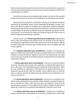 presentación



dad, la educadora gestione que los niños intercambien sus procedimientos, y genere las
condiciones para que expliquen lo que hicieron para resolver el problema, relevando los
procedimientos más eficaces.

   En este tipo de experiencias la educadora debe ayudar a los niños y niñas a ponerle
nombre a las nociones con las que se está trabajando, en la medida que sea necesario.

    Experiencias para la evaluación: La dimensión evaluativa es considerada en todas las
experiencias de aprendizaje, ya que es parte inseparable del aprender y enseñar mate-
mática. Esto último se expresa en los planes de las experiencias, donde los indicadores
propuestos permiten develar cómo participa esta dimensión en el proceso de enseñan-
za y aprendizaje. No obstante, las experiencias para la evaluación se proponen al finali-
zar el proceso, con la intención de evidenciar el progreso logrado por niñas y niños en
relación al logro de los aprendizajes esperados.

    El proceso parte con la Primera experiencia: para la exploración, proponiendo a
niños y niñas una actividad que les permita asociar una situación en que dos coleccio-
nes formadas por objetos de un mismo tipo requieran de la acción de juntar los objetos
de ambas colecciones y reconocer que la nueva colección tiene más objetos que cada
una por separado.

   En la segunda experiencia: para consolidación, se propone una actividad que
permita consolidar que al juntar dos colecciones, es posible determinar el total reunido
mediante el conteo de todos los objetos. El cardinal de una colección que sea mayor
que 4 y menor que 10 puede ser percibido súbitamente, dependiendo de la disposición
espacial de los objetos.

     La tercera experiencia: para la consolidación, continúa con situaciones aditivas
en que las colecciones que se juntan están graficadas o se dispone del cardinal de una
de las colecciones. Con la actividad propuesta evolucionan los procedimientos utiliza-
dos para cuantificar las colecciones; el reconocimiento de algunas colecciones por su
disposición espacial permite saber de inmediato cuántos objetos hay en la colección
mayor y continuar contando los objetos de la otra colección; este procedimiento cons-
tituye un sobreconteo.

    En la Cuarta experiencia: para la exploración, se propone una actividad que per-
mite un primer acercamiento a una situación aditiva asociada a la acción de quitar ob-
jetos a una colección. Niñas y niños reconocen que a una colección a la que se le han
quitado objetos, queda con menos objetos. Esto lo verifican mediante el conteo de los
objetos de la colección y la comparación del cardinal de la colección inicial y final.

   En la Quinta experiencia: para la consolidación, se propone una actividad que
permita consolidar que, al quitar objetos a una colección, se puede saber cuántos obje-

                                          11
 