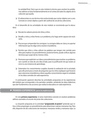 Orientaciones



       la cantidad final. Decir que en este módulo la técnica para resolver los proble-
       mas aditivos se basa fundamentalmente en el conteo de todos los objetos de la
       colección que queda.

   o El sobreconteo es una técnica más evolucionada que contar objetos uno a uno.
     Consiste en contar objetos a partir del cardinal de una de las colecciones.

    En el desarrollo de las actividades de este módulo se recomienda que la educa-
dora:

   o Rescate los saberes previos de niñas y niños.

   o Desafíe a niños y niñas frente a un problema y los haga sentir capaces de resol-
     verlo.

   o Procure que comprendan las consignas. La consigna debe ser clara y no aportar
     información que les diga cómo resolver el problema.

   o Permita que niños y niñas utilicen las palabras que tengan más sentido para
     ellos para explicar sus procedimientos; posteriormente, puede unificar algunos
     términos que surjan de los mismos niños.

   o Promueva que expliciten sus ideas y procedimientos para resolver un problema,
     aun cuando se trate de una idea errada, pues la justificación de que existe un
     error es una instancia de aprendizaje.

   o Sistematice los conocimientos surgidos durante la realización de la actividad,
     para ello promueva a través de preguntas que los niños expliquen qué hicieron
     para solucionar el problema y releve aquellos conocimientos según lo señalado
     en las ideas centrales de cada experiencia.

    A continuación aparecen descritas las actividades propuestas en las experiencias
del módulo que corresponden a los períodos variables, señalando las ideas didácticas
que dan fundamento a las acciones que realiza la educadora en cada experiencia.


pRiMeRA eXpeRienciA: para la exploración

    En esta primera experiencia, la tarea matemática consiste en resolver problemas
aditivos asociados a la acción de juntar dos colecciones.

     La situación propuesta en la actividad “preparando el postre” pretende que ni-
ñas y niños propongan un procedimiento para determinar cuántas manzanas hay. Para
ello, disponen de dos colecciones de manzanas: manzanas verdes y manzanas rojas. La

                                         1
 