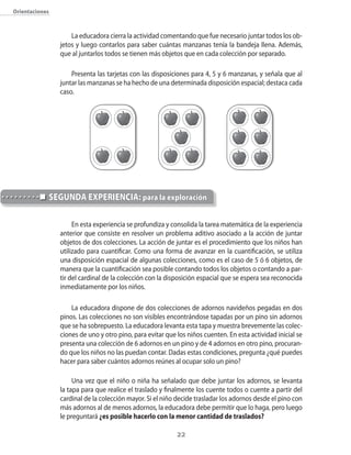 Orientaciones



                    La educadora cierra la actividad comentando que fue necesario juntar todos los ob-
                jetos y luego contarlos para saber cuántas manzanas tenía la bandeja llena. Además,
                que al juntarlos todos se tienen más objetos que en cada colección por separado.

                    Presenta las tarjetas con las disposiciones para 4, 5 y 6 manzanas, y señala que al
                juntar las manzanas se ha hecho de una determinada disposición espacial; destaca cada
                caso.




            segundA eXpeRienciA: para la exploración

                     En esta experiencia se profundiza y consolida la tarea matemática de la experiencia
                anterior que consiste en resolver un problema aditivo asociado a la acción de juntar
                objetos de dos colecciones. La acción de juntar es el procedimiento que los niños han
                utilizado para cuantificar. Como una forma de avanzar en la cuantificación, se utiliza
                una disposición espacial de algunas colecciones, como es el caso de 5 ó 6 objetos, de
                manera que la cuantificación sea posible contando todos los objetos o contando a par-
                tir del cardinal de la colección con la disposición espacial que se espera sea reconocida
                inmediatamente por los niños.

                    La educadora dispone de dos colecciones de adornos navideños pegadas en dos
                pinos. Las colecciones no son visibles encontrándose tapadas por un pino sin adornos
                que se ha sobrepuesto. La educadora levanta esta tapa y muestra brevemente las colec-
                ciones de uno y otro pino, para evitar que los niños cuenten. En esta actividad inicial se
                presenta una colección de 6 adornos en un pino y de 4 adornos en otro pino, procuran-
                do que los niños no las puedan contar. Dadas estas condiciones, pregunta ¿qué puedes
                hacer para saber cuántos adornos reúnes al ocupar solo un pino?

                     Una vez que el niño o niña ha señalado que debe juntar los adornos, se levanta
                la tapa para que realice el traslado y finalmente los cuente todos o cuente a partir del
                cardinal de la colección mayor. Si el niño decide trasladar los adornos desde el pino con
                más adornos al de menos adornos, la educadora debe permitir que lo haga, pero luego
                le preguntará ¿es posible hacerlo con la menor cantidad de traslados?

                                                           22
 