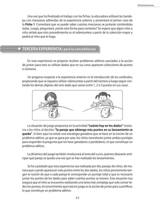 Orientaciones



     Una vez que ha finalizado el trabajo con las fichas, la educadora utilizará las bande-
jas con manzanas adheridas de la experiencia anterior y presentará el primer caso de
la Ficha 1. Comentará que se puede saber cuántas manzanas se juntarán contándolas
todas. Luego, preguntará ¿existe otra forma para contarlas? Se espera que algún niño o
niña señale que otro procedimiento es el sobreconteo a partir de la colección mayor y
pedirá al niño que lo haga.


TeRceRA eXpeRienciA: para la consolidación

    En esta experiencia se propone resolver problemas aditivos asociados a la acción
de juntar; para esto se utilizan dados que en sus caras aparecen colecciones de puntos
o números.

    Un progreso respecto a la experiencia anterior es la introducción de los cardinales,
propiciando que se requiera utilizar sobreconteo a partir del número y luego seguir con-
tando los demás objetos del otro dado que varían entre 1, 2 ó 3 puntos en sus caras.




    La situación de juego propuesta en la actividad “cuánto hay en los dados” involu-
cra a los niños al decirles “la pareja que obtenga más puntos en su lanzamiento se
queda”. Si bien aquí no existe una estrategia ganadora que se base en la noción de un
problema aditivo, ya que se gana por azar, los niños necesitarán juntar ambos puntajes
para responder la pregunta que los hace ganadores o perdedores, lo que constituye un
problema aditivo.

    La dinámica del juego también involucrará al resto del curso, quienes desearán anti-
cipar qué pareja se queda una vez que se han realizado los lanzamientos.

    Se ha cautelado que esta experiencia sea realizada por dos parejas de niños, de ma-
nera que cuando aparezcan solo puntos entre los dos dados, los niños previamente ten-
gan la noción de que a cada pareja le corresponde un puntaje total y que es necesario
juntar los puntos de los dados para saber cuántos puntos se reúnen. Esta situación nos
asegura que el niño se encuentra realizando una tarea más compleja que solo contar to-
dos los puntos; el conocimiento que está en juego es la acción de juntar para cuantificar,
lo que constituye un problema aditivo.

                                           2
 
