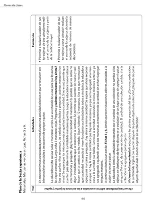 Plan de la sexta experiencia
                                                                                                                                                                                                                                       planes de clases




     Materiales: Manzanas verdes y rojas, Fichas 5 y 6.

            tM                                                                                                                 actividades                                                               Evaluación

                                                                                    En esta experiencia la educadora presenta al curso una actividad colectiva en que se resuelven pro-   n   Posterior a realizar la acción de jun-
                                                                                    blemas aditivos asociados a las acciones de agregar y quitar.                                             tar objetos de dos colecciones reali-
                                                                                                                                                                                              zan el conteo de los objetos a partir
                                                                                    La educadora echa en una bolsa 9 manzanas verdes. Las va echando de a una para que los niños              de la cantidad mayor.
                                                                                    las vayan contando. Luego, echa 3 manzanas rojas. Pregunta: ¿cuántas manzanas hay ahora?
                                                                                                                                                                                          n   Posterior a realizar la acción de qui-
                                                                                    Una vez que los niños respondan, las traslada a otra bolsa y pregunta: ¿cuántas manzanas hay
                                                                                    ahora? Se espera que los niños reconozcan que hay la misma cantidad. Si no es así, permite que            tar objetos a una colección realizan
                                                                                    cuenten para determinar la cantidad de manzanas que hay. Luego, la educadora mueve la bolsa               el conteo de los objetos diciendo la
                                                                                    con manzanas y pregunta: ¿hay la misma cantidad de manzanas? Es posible que los niños no                  secuencia de números de manera
                                                                                    digan inmediatamente que se mantiene la cantidad. Se permite que cuenten de nuevo y veri-                 descendente.
                                                                                    fiquen que la cantidad no ha variado. Sigue habiendo 12 manzanas. Una vez que reconozcan
                                                                                    que la cantidad no cambia al mover los objetos o al trasladarlos todos a otra bolsa, la educadora




40
                                                                                    agrega una manzana y pregunta: ¿hay ahora la misma cantidad? Se espera que ahora reconoz-
                                                                                    can que no hay la misma cantidad y que hay más manzanas, ya que se ha agregado una man-
                                                                                    zana a la cantidad que había. Continúa la actividad realizando la misma dinámica anterior, ya
                                                                                    sea agregando o quitando uno o dos manzanas, o manteniendo la cantidad sin echar ni agregar
                                                                                    ninguna manzana.
                                                                                    A continuación trabajan con las Fichas 5 y 6, donde aparecen situaciones aditivas, asociadas a la
                                                                                    acción de juntar y quitar.
                                                                                    La educadora cierra la actividad destacando que el cardinal de una colección no cambia si los
                                                                                    objetos se distribuyen de forma distinta o se trasladan de un lugar a otro, sin agregar ni quitar
                                                                                    ninguno (Principio de conservación de cantidad). El cardinal de una colección cambia, si a la
                                                                                    colección se le agregan o quitan objetos.
                                                                                    Al cierre de la experiencia la educadora les plantea preguntas del tipo: ¿Cómo se puede saber




      • resuelven problemas aditivos asociados a las acciones de juntar y quitar.
                                                                                    la cantidad de objetos que quedan después de quitar objetos a la colección? ¿Después de quitar
                                                                                    objetos quedan más o menos objetos en la colección?
 