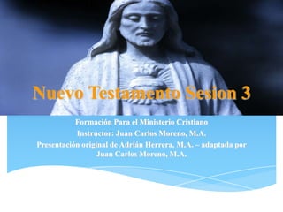 Nuevo Testamento Sesion 3
Formación Para el Ministerio Cristiano
Instructor: Juan Carlos Moreno, M.A.
Presentación original de Adrián Herrera, M.A. – adaptada por
Juan Carlos Moreno, M.A.
 