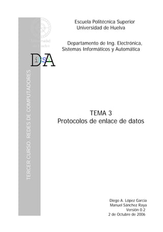 Escuela Politécnica Superior
                                                 Universidad de Huelva


                                              Departamento de Ing. Electrónica,
                                           Sistemas Informáticos y Automática
    TERCER CURSO. REDES DE COMPUTADORES




e




                                                     TEMA 3
                                          Protocolos de enlace de datos




                                                                Diego A. López García
                                                                Manuel Sánchez Raya
                                                                          Versión 0.2
                                                               2 de Octubre de 2006
 