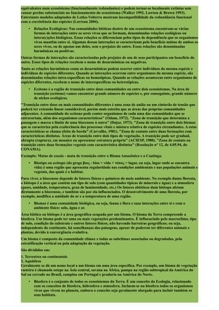 equivalentes num ecossistema (funcionalmente redundantes) e podem tornar-se localmente extintas sem
causar perdas substanciais no funcionamento do ecossistema (Walker 1992, Lawton & Brown 1993).
Entretanto modelos adaptados de Lotka-Volterra mostram incompatibilidade da redundância funcional
com a coexistência das espécies (Lorreau 2004).
• Relações Ecológicas: Nas comunidades bióticas dentro de um ecossistema encontram-se várias
formas de interações entre os seres vivos que as formam, denominadas relações ecológicas ou
intera(c)ções biológicas. Essas relações se diferenciam pelos tipos de dependência que os organismos
vivos mantêm entre si. Algumas dessas interações se caracterizam pelo benefício mútuo de ambos os
seres vivos, ou de apenas um deles, sem o prejuízo do outro. Essas relações são denominadas
harmônicas ou positivas.
Outras formas de interações são caracterizadas pelo prejuízo de um de seus participantes em benefício do
outro. Esses tipos de relações recebem o nome de desarmônicas ou negativas.
Tanto as relações harmônicas como as desarmônicas podem ocorrer entre indivíduos da mesma espécie e
indivíduos de espécies diferentes. Quando as interações ocorrem entre organismos da mesma espécie, são
denominadas relações intra-específicas ou homotípicas. Quando as relações acontecem entre organismos de
espécies diferentes, recebem o nome de interespecíficas ou heterotípicas.
• Ecótono é a região de transição entre duas comunidades ou entre dois ecossistemas. Na área de
transição (ecótono) vamos encontrar grande número de espécies e, por conseguinte, grande número
de nichos ecológicos.
"Transição entre duas ou mais comunidades diferentes é uma zona de união ou um cinturão de tensão que
poderá ter extensão linear considerável, porém mais estreita que as áreas das próprias comunidades
adjacentes. A comunidade do ecótono pode conter organismos de cada uma das comunidades que se
entrecortam, além dos organismos característicos" (Odum, 1972). "Zona de transição que determina a
passagem e marca o limite de uma biocenose à outra" (Dajoz, 1973). "Zona de transição entre dois biomas
que se caracteriza pela exuberância dos processos vitais e mistura relativa de espécies circundantes. A estas
características se chama efeito de borda" (Carvalho, 1981). "Zona de contato entre duas formações com
características distintas. Áreas de transição entre dois tipos de vegetação. A transição pode ser gradual,
abrupta (ruptura), em mosaico ou apresentar estrutura própria" (ACIESP, 1980). "Zona de contato ou
transição entre duas formações vegetais com característica distintas" (Resolução n° 12, de 4.05.94, do
CONAMA).
Exemplo: Matas de cocais - mata de transição entre o Bioma Amazônico e a Caatinga.
• Biotópo ou ecótopo (do grego βιος - bios = vida + τόπoς = lugar, ou seja, lugar onde se encontra
vida) é uma região que apresenta regularidade nas condições ambientais e nas populações animais e
vegetais, das quais é o habitat.
Para viver, a biocenose depende de fatores físicos e químicos do meio ambiente. No exemplo duma floresta,
o biótopo é a área que contém um tipo de solo (com quantidades típicas de minerais e água) e a atmosfera
(gases, umidade, temperatura, grau de luminosidade, etc.) Os fatores abióticos dum biótopo afetam
diretamente a biocenose, e também são por ela influenciados. O desenvolvimento de uma floresta, por
exemplo, modifica a umidade do ar e a temperatura de uma região.
• Biomas é uma comunidade biológica, ou seja, fauna e flora e suas interações entre si e com o
ambiente físico: solo, água e ar.
Área biótica ou biótopo é a área geográfica ocupada por um bioma. O bioma da Terra compreende a
biosfera. Um bioma pode ter uma ou mais vegetações predominantes. É influenciado pelo macroclima, tipo
de solo, condição do substrato e outros fatores físicos, não havendo barreiras geográficas; ou seja,
independente do continente, há semelhanças das paisagens, apesar de poderem ter diferentes animais e
plantas, devido à convergência evolutiva.
Um bioma é composto da comunidade clímax e todas as subclímax associadas ou degradadas, pela
estratificação vertical ou pela adaptação da vegetação.
São divididos em:
1. Terrestres ou continentais
2. Aquáticos
Geralmente se dá um nome local a um bioma em uma área específica. Por exemplo, um bioma de vegetação
rasteira é chamado estepe na Ásia central, savana na África, pampa na região subtropical da América do
Sul ou cerrado no Brasil, campina em Portugal e pradaria na América do Norte.
• Biosfera é o conjunto de todos os ecossistemas da Terra. É um conceito da Ecologia, relacionado
com os conceitos de litosfera, hidrosfera e atmosfera. Incluem-se na biosfera todos os organismos
vivos que vivem no planeta, embora o conceito seja geralmente alargado para incluir também os
seus habitats.
 