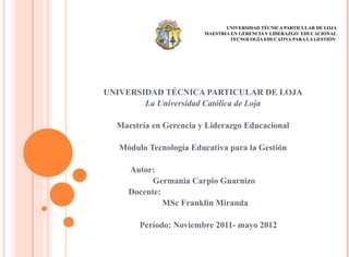 UNIVERSIDAD TÉCNICA PARTICULAR DE LOJA
                        MAESTRIA EN GERENCIA Y LIDERAZGO EDUCACIONAL
                                TECNOLOGÍA EDUCATIVA PARA LA GESTIÓN




UNIVERSIDAD TÉCNICA PARTICULAR DE LOJA
        La Universidad Católica de Loja

  Maestría en Gerencia y Liderazgo Educacional

   Módulo Tecnología Educativa para la Gestión

     Autor:
           Germania Carpio Guarnizo
     Docente:
              MSc Franklin Miranda

        Período: Noviembre 2011- mayo 2012
 